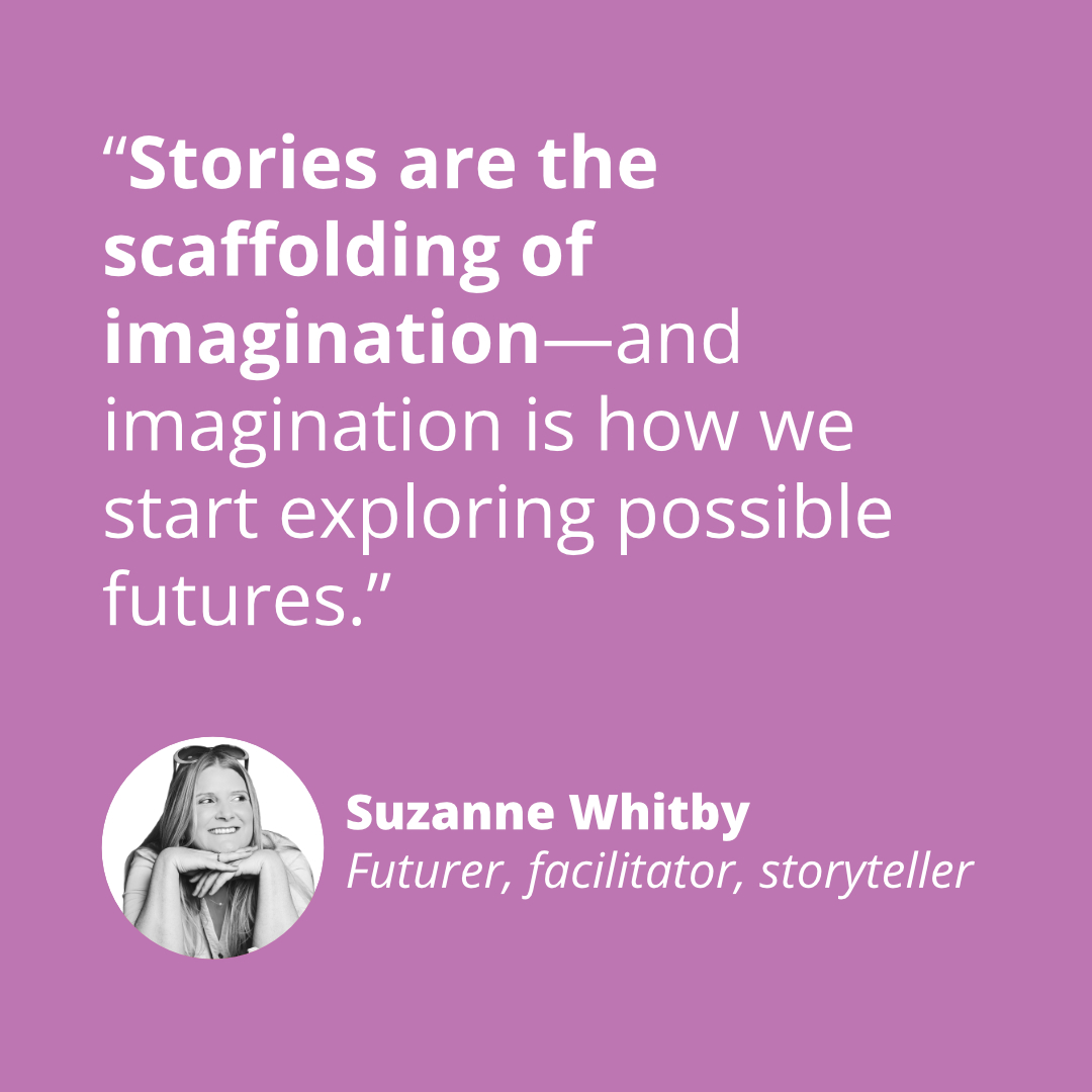 “Stories are the scaffolding of imagination—and imagination is how we start exploring possible futures.” - Suzanne Whitby, Futurer, facilitator, storyteller, speaker